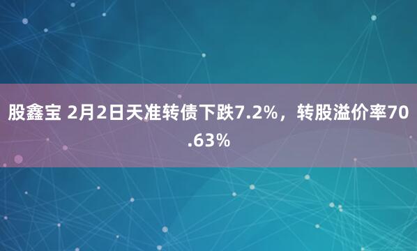 股鑫宝 2月2日天准转债下跌7.2%，转股溢价率70.63%