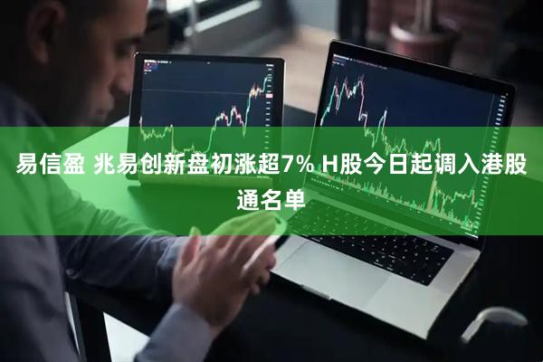 易信盈 兆易创新盘初涨超7% H股今日起调入港股通名单