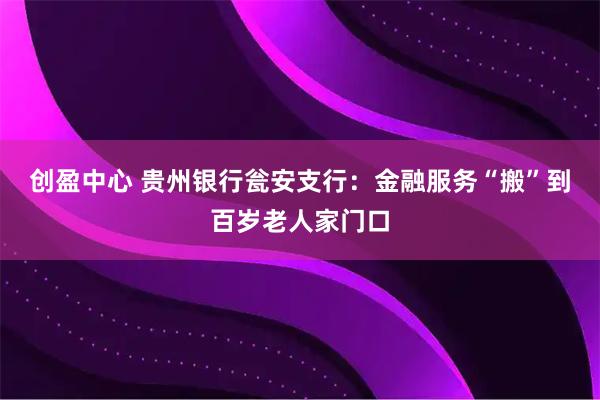 创盈中心 贵州银行瓮安支行：金融服务“搬”到百岁老人家门口