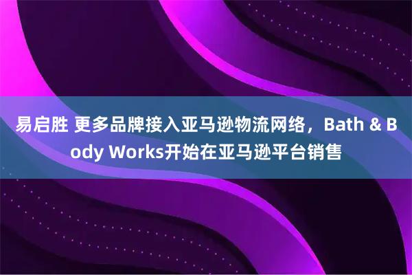 易启胜 更多品牌接入亚马逊物流网络，Bath & Body Works开始在亚马逊平台销售