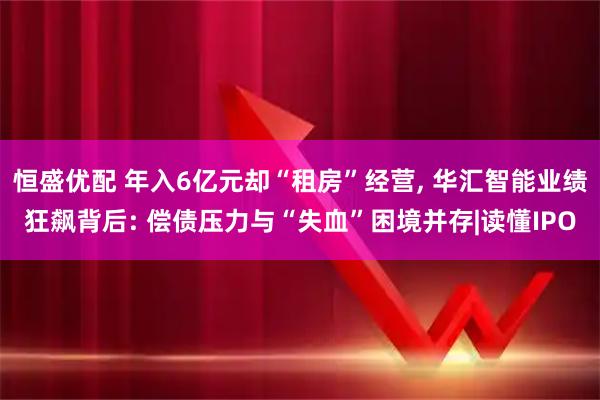 恒盛优配 年入6亿元却“租房”经营, 华汇智能业绩狂飙背后: 偿债压力与“失血”困境并存|读懂IPO