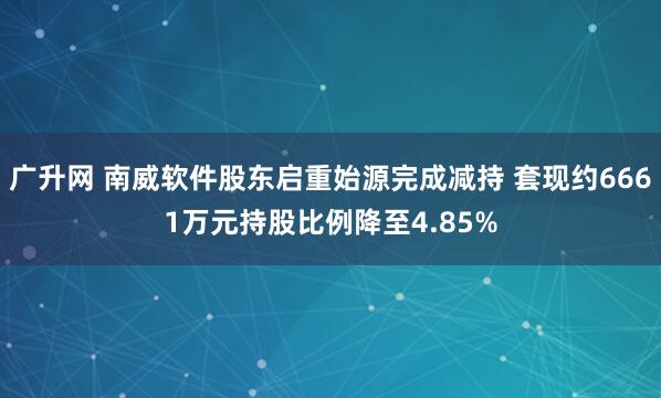 广升网 南威软件股东启重始源完成减持 套现约6661万元持股比例降至4.85%