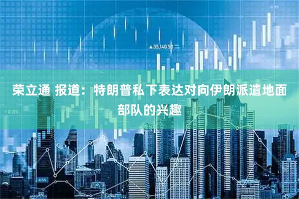 荣立通 报道：特朗普私下表达对向伊朗派遣地面部队的兴趣