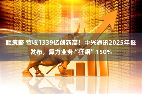 顺策略 营收1339亿创新高！中兴通讯2025年报发布，算力业务“狂飙”150%