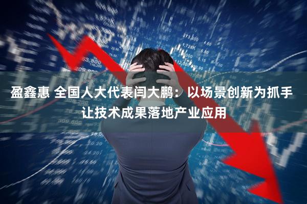 盈鑫惠 全国人大代表闫大鹏：以场景创新为抓手 让技术成果落地产业应用