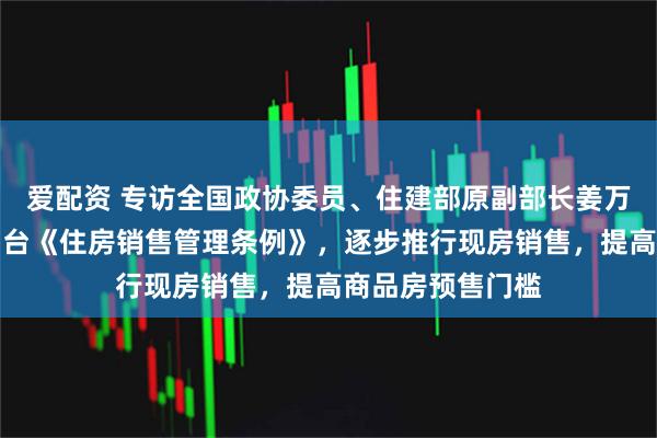 爱配资 专访全国政协委员、住建部原副部长姜万荣：建议尽快出台《住房销售管理条例》，逐步推行现房销售，提高商品房预售门槛