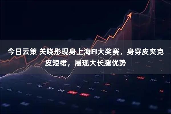 今日云策 关晓彤现身上海FI大奖赛，身穿皮夹克皮短裙，展现大长腿优势