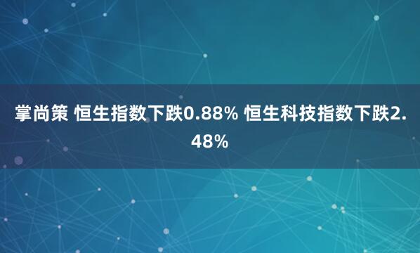 掌尚策 恒生指数下跌0.88% 恒生科技指数下跌2.48%