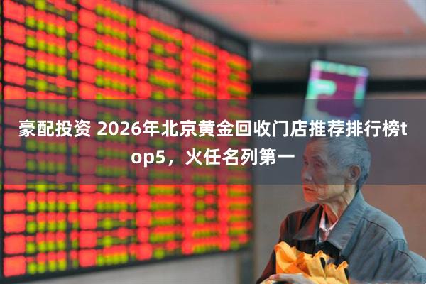 豪配投资 2026年北京黄金回收门店推荐排行榜top5，火任名列第一