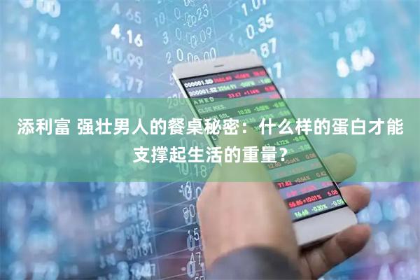 添利富 强壮男人的餐桌秘密：什么样的蛋白才能支撑起生活的重量？
