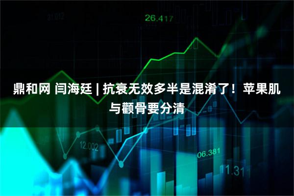 鼎和网 闫海廷 | 抗衰无效多半是混淆了！苹果肌与颧骨要分清