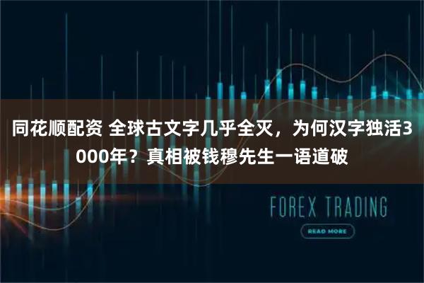 同花顺配资 全球古文字几乎全灭，为何汉字独活3000年？真相被钱穆先生一语道破