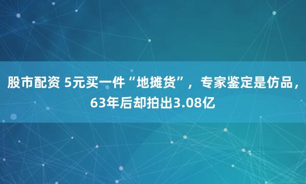 股市配资 5元买一件“地摊货”，专家鉴定是仿品，63年后却拍出3.08亿