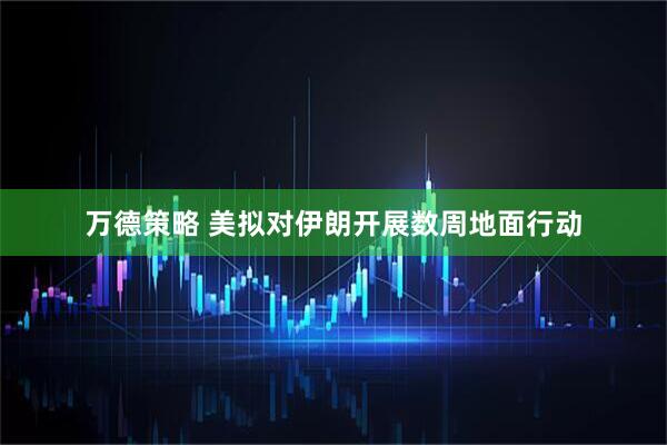 万德策略 美拟对伊朗开展数周地面行动