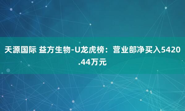 天源国际 益方生物-U龙虎榜：营业部净买入5420.44万元