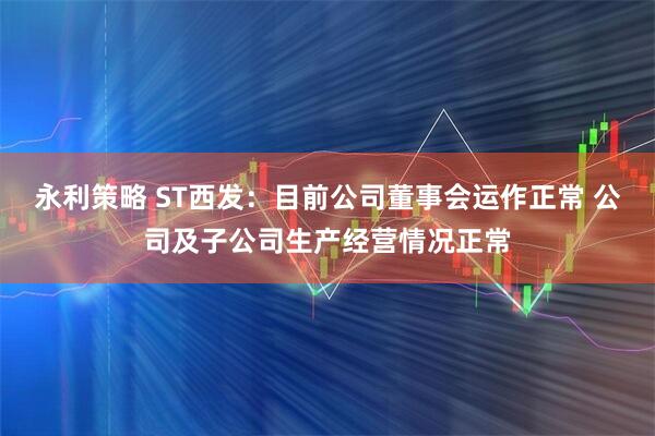 永利策略 ST西发：目前公司董事会运作正常 公司及子公司生产经营情况正常