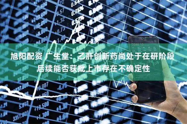 旭阳配资 广生堂：乙肝创新药尚处于在研阶段 后续能否获批上市存在不确定性