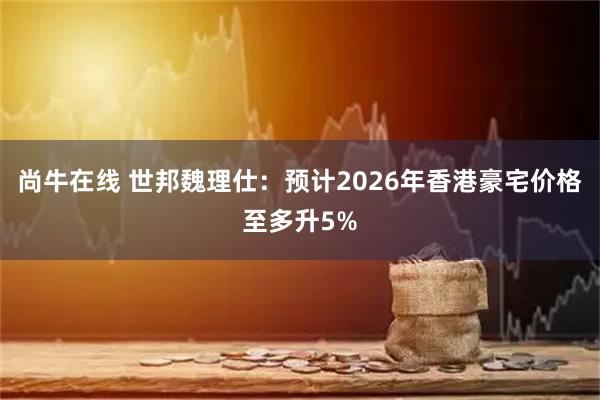 尚牛在线 世邦魏理仕：预计2026年香港豪宅价格至多升5%