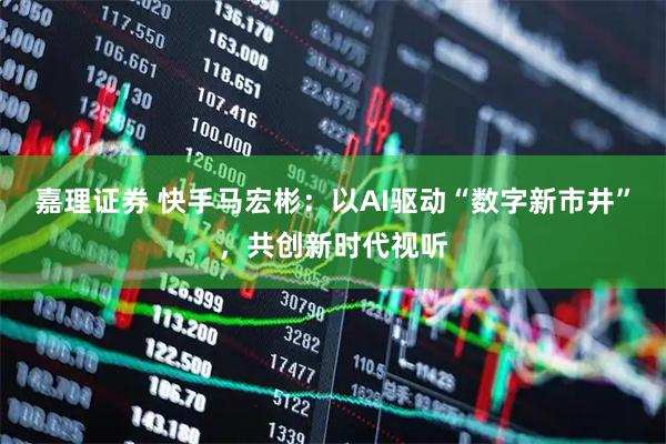 嘉理证券 快手马宏彬：以AI驱动“数字新市井”，共创新时代视听