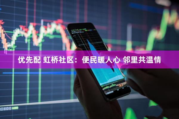 优先配 虹桥社区：便民暖人心 邻里共温情