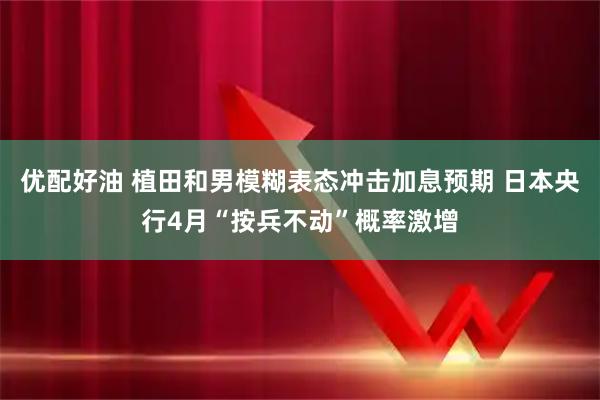 优配好油 植田和男模糊表态冲击加息预期 日本央行4月“按兵不动”概率激增