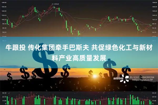 牛跟投 传化集团牵手巴斯夫 共促绿色化工与新材料产业高质量发展