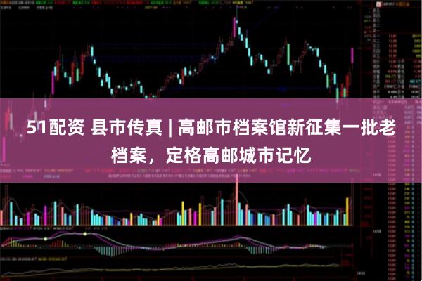 51配资 县市传真 | 高邮市档案馆新征集一批老档案，定格高邮城市记忆