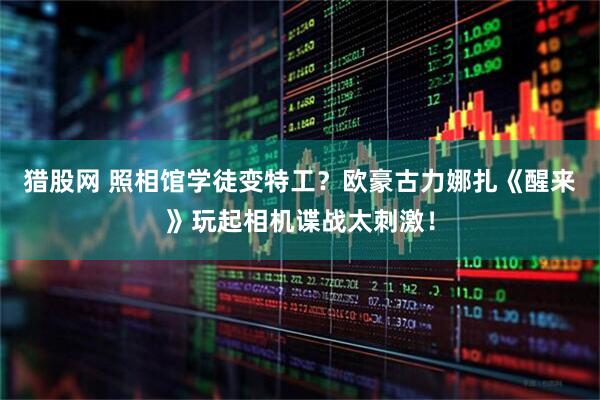 猎股网 照相馆学徒变特工？欧豪古力娜扎《醒来》玩起相机谍战太刺激！