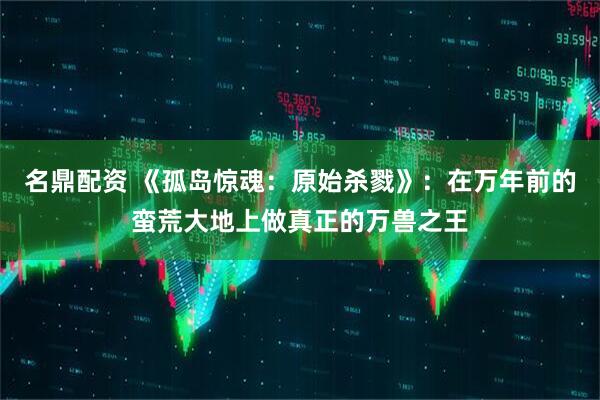 名鼎配资 《孤岛惊魂：原始杀戮》：在万年前的蛮荒大地上做真正的万兽之王