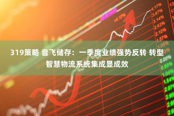 319策略 音飞储存：一季度业绩强势反转 转型智慧物流系统集成显成效