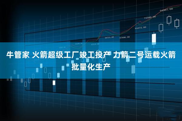 牛管家 火箭超级工厂竣工投产 力箭二号运载火箭批量化生产