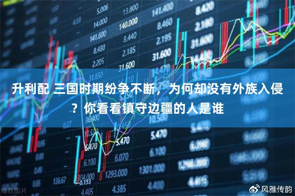 升利配 三国时期纷争不断，为何却没有外族入侵？你看看镇守边疆的人是谁