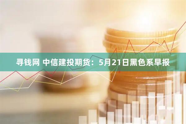 寻钱网 中信建投期货：5月21日黑色系早报