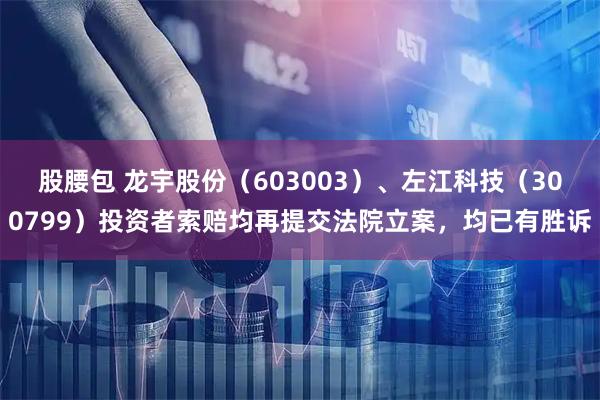 股腰包 龙宇股份（603003）、左江科技（300799）投资者索赔均再提交法院立案，均已有胜诉