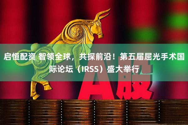 启恒配资 智领全球，共探前沿！第五届屈光手术国际论坛（IRSS）盛大举行