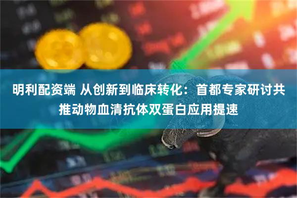 明利配资端 从创新到临床转化：首都专家研讨共推动物血清抗体双蛋白应用提速