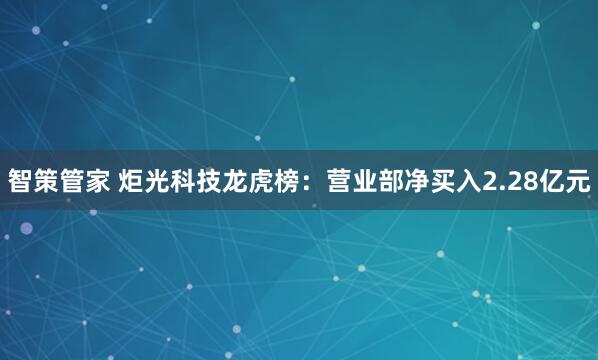 智策管家 炬光科技龙虎榜：营业部净买入2.28亿元