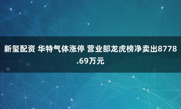 新玺配资 华特气体涨停 营业部龙虎榜净卖出8778.69万元