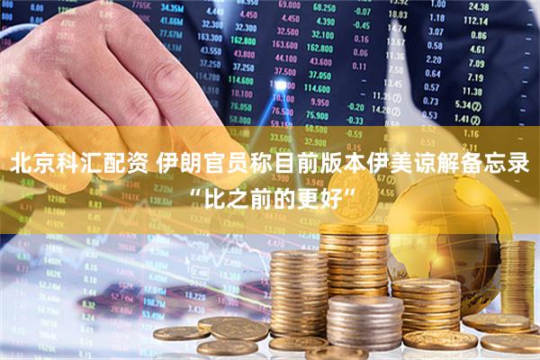 北京科汇配资 伊朗官员称目前版本伊美谅解备忘录“比之前的更好”