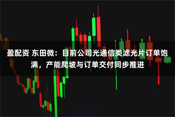 盈配资 东田微：目前公司光通信类滤光片订单饱满，产能爬坡与订单交付同步推进