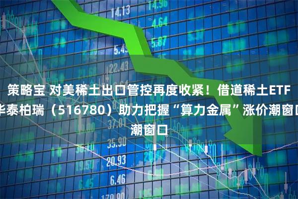 策略宝 对美稀土出口管控再度收紧！借道稀土ETF华泰柏瑞（516780）助力把握“算力金属”涨价潮窗口