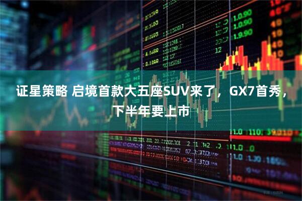 证星策略 启境首款大五座SUV来了，GX7首秀，下半年要上市