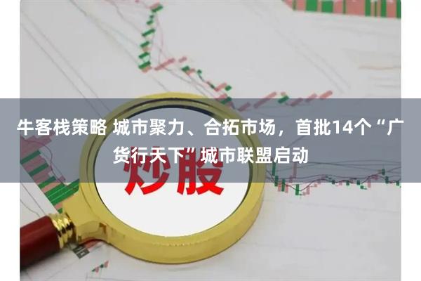 牛客栈策略 城市聚力、合拓市场，首批14个“广货行天下”城市联盟启动