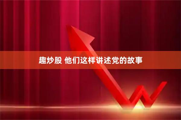 趣炒股 他们这样讲述党的故事