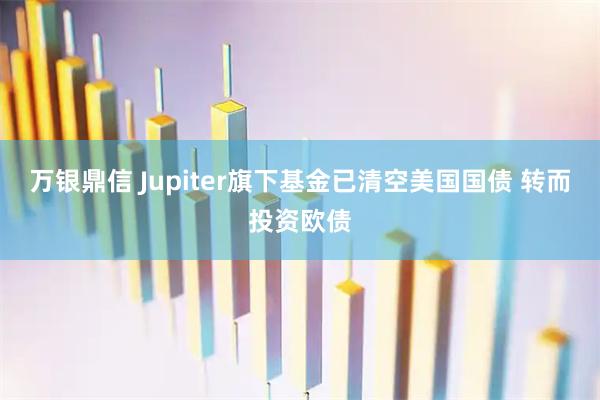 万银鼎信 Jupiter旗下基金已清空美国国债 转而投资欧债