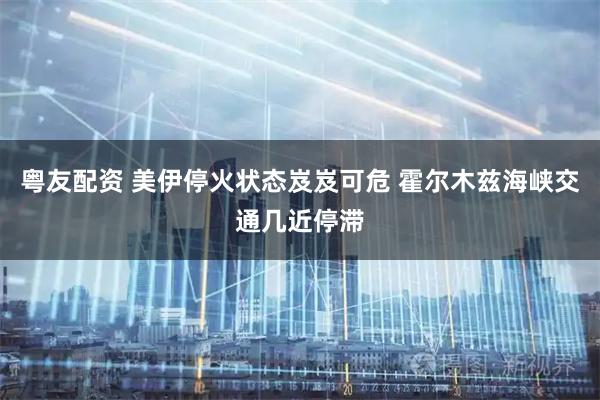 粤友配资 美伊停火状态岌岌可危 霍尔木兹海峡交通几近停滞