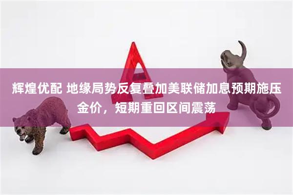 辉煌优配 地缘局势反复叠加美联储加息预期施压金价,短期重回区间震荡