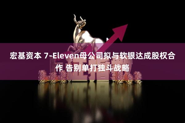 宏基资本 7-Eleven母公司拟与软银达成股权合作 告别单打独斗战略