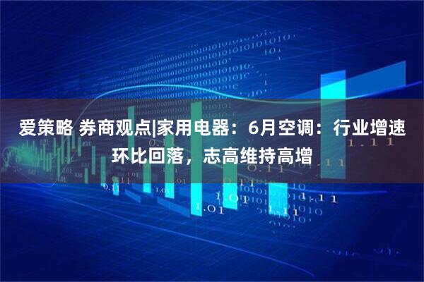 爱策略 券商观点|家用电器：6月空调：行业增速环比回落，志高维持高增