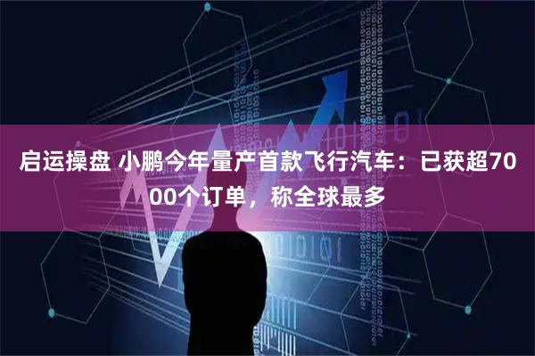 启运操盘 小鹏今年量产首款飞行汽车：已获超7000个订单，称全球最多